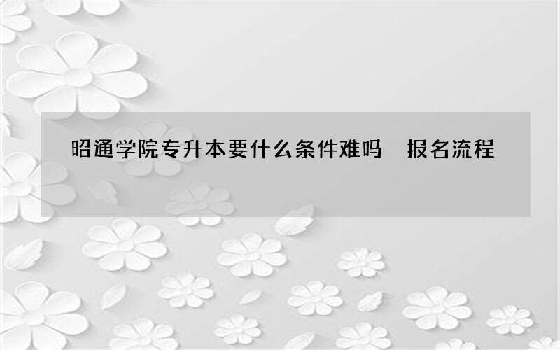 昭通学院专升本要什么条件难吗 报名流程